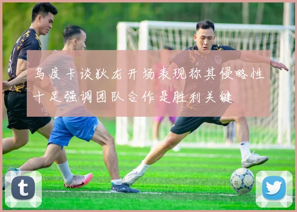 乌度卡谈狄龙开场表现称其侵略性十足强调团队合作是胜利关键