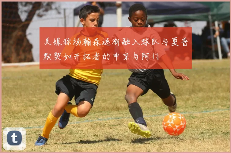 美媒称杨瀚森逐渐融入球队与夏普默契如开拓者的申京与阿门