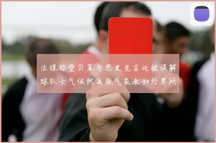 法媒称登贝莱与恩里克言论被误解球队士气依然高涨气氛未如外界所想紧张
