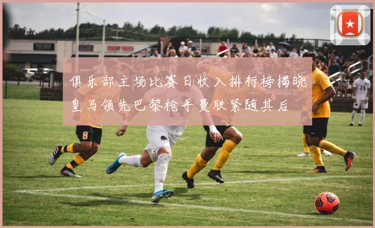 俱乐部主场比赛日收入排行榜揭晓皇马领先巴黎枪手曼联紧随其后