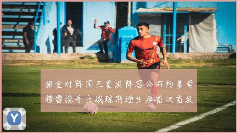 掘金对阵国王首发阵容公布约基奇穆雷携手出战琼斯迎生涯首次首发机会