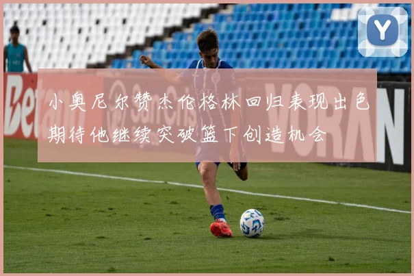 小奥尼尔赞杰伦格林回归表现出色期待他继续突破篮下创造机会
