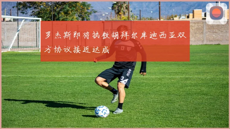 罗杰斯即将执教胡拜尔库迪西亚双方协议接近达成