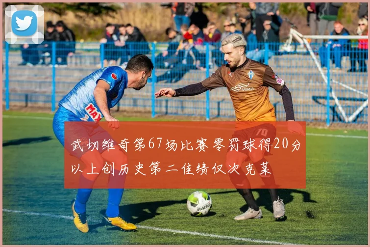 武切维奇第67场比赛零罚球得20分以上创历史第二佳绩仅次克莱