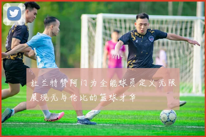 杜兰特赞阿门为全能球员定义无限展现无与伦比的篮球才华