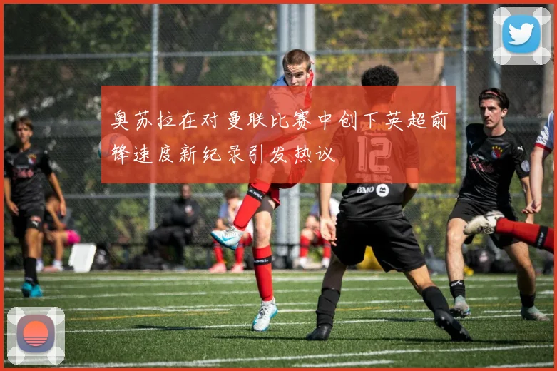 奥苏拉在对曼联比赛中创下英超前锋速度新纪录引发热议