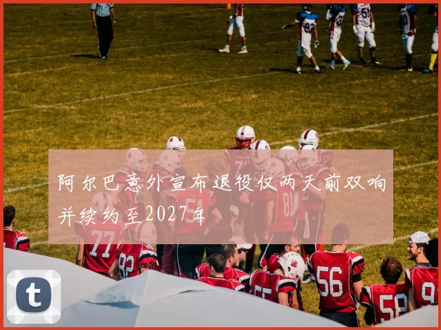 阿尔巴意外宣布退役仅两天前双响并续约至2027年