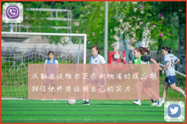 沃勒尔谈维尔茨在利物浦的适应期相信他终将证明自己的实力
