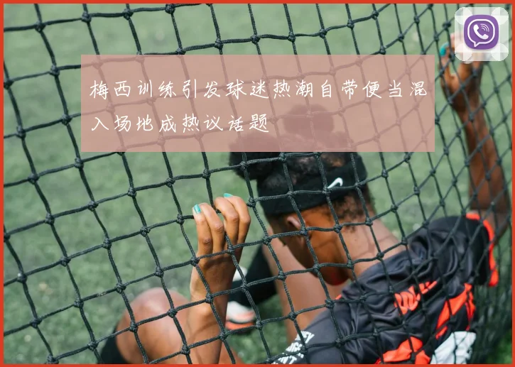 梅西训练引发球迷热潮自带便当混入场地成热议话题