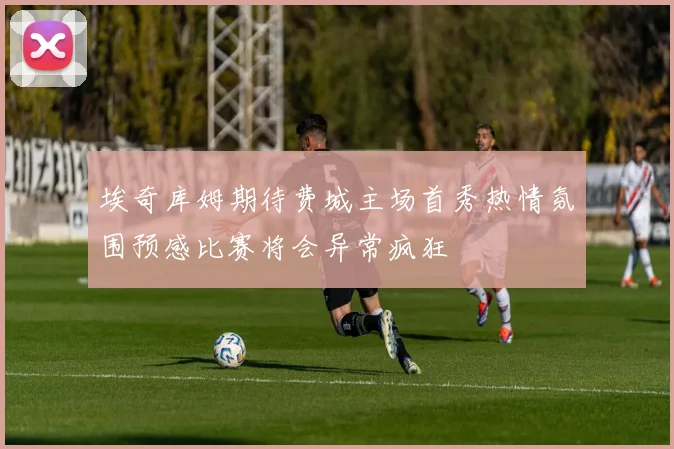 埃奇库姆期待费城主场首秀热情氛围预感比赛将会异常疯狂