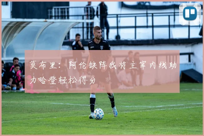 莫布里：阿伦缺阵我将主宰内线助力哈登轻松得分
