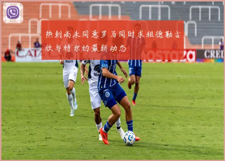 热刺尚未同意罗马同时求租德勒古欣与特尔的最新动态