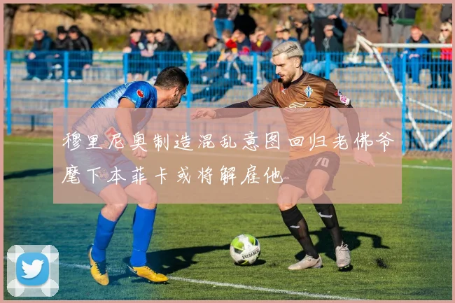 穆里尼奥制造混乱意图回归老佛爷麾下本菲卡或将解雇他
