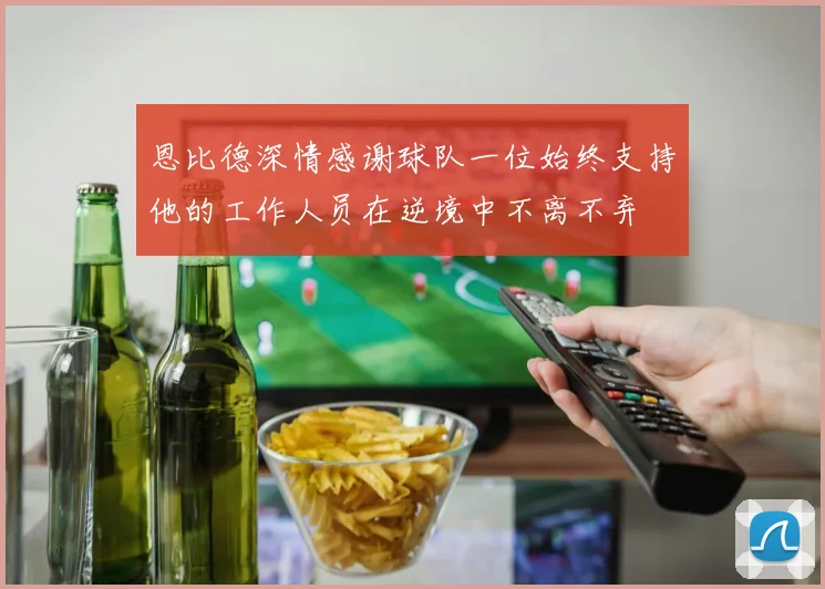 恩比德深情感谢球队一位始终支持他的工作人员在逆境中不离不弃