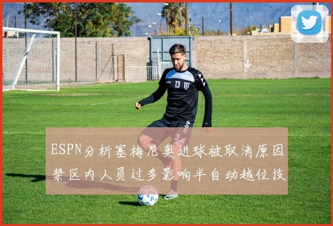 ESPN分析塞梅尼奥进球被取消原因禁区内人员过多影响半自动越位技术使用