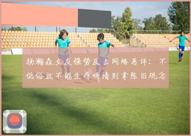 杨瀚森女友强势反击网络恶评：不低俗就不能生存吗请别拿陈旧观念来羞辱我们